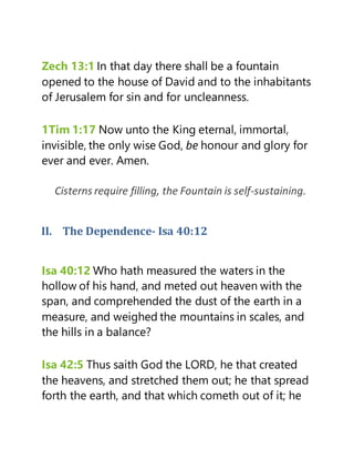 Zech 13:1 In that day there shall be a fountain
opened to the house of David and to the inhabitants
of Jerusalem for sin and for uncleanness.
1Tim 1:17 Now unto the King eternal, immortal,
invisible, the only wise God, be honour and glory for
ever and ever. Amen.
Cisterns require filling, the Fountain is self-sustaining.
II. The Dependence- Isa 40:12
Isa 40:12 Who hath measured the waters in the
hollow of his hand, and meted out heaven with the
span, and comprehended the dust of the earth in a
measure, and weighed the mountains in scales, and
the hills in a balance?
Isa 42:5 Thus saith God the LORD, he that created
the heavens, and stretched them out; he that spread
forth the earth, and that which cometh out of it; he
 