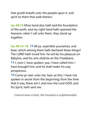 that giveth breath unto the people upon it, and
spirit to them that walk therein:
Isa 48:13 Mine hand also hath laid the foundation
of the earth, and my right hand hath spanned the
heavens: when I call unto them, they stand up
together.
Isa 48:14-16 14 All ye, assemble yourselves, and
hear; which among them hath declared these things?
The LORD hath loved him: he will do his pleasure on
Babylon, and his arm shall be on the Chaldeans.
15 I, even I, have spoken; yea, I have called him: I
have brought him, and he shall make his way
prosperous.
16 Come ye near unto me, hear ye this; I have not
spoken in secret from the beginning; from the time
that it was, there am I: and now the Lord GOD, and
his Spirit, hath sent me.
Cisterns have a limit; the Fountain is unfathomable.
 
