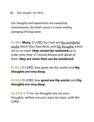 III. The Depth- Ps 40:5
Our thoughts and experiences are swayed by
circumstances, but God’s word is a never-ending
springing of living water.
Ps 40:5 Many, O LORD my God, are thy wonderful
works which thou hast done, and thy thoughts which
are to us-ward: they cannot be reckoned up in
order unto thee: if I would declare and speak of
them, they are more than can be numbered.
Ps 92:5 O LORD, how great are thy works! and thy
thoughts are very deep.
Ps 92:5 O LORD, how great are thy works! and thy
thoughts are very deep.
Isa 55:8-9 8 For my thoughts are not your
thoughts, neither are your ways my ways, saith the
LORD.
 