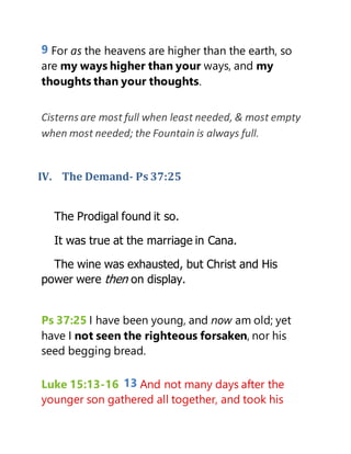 9 For as the heavens are higher than the earth, so
are my ways higher than your ways, and my
thoughts than your thoughts.
Cisterns are most full when least needed, & most empty
when most needed; the Fountain is always full.
IV. The Demand- Ps 37:25
The Prodigal found it so.
It was true at the marriage in Cana.
The wine was exhausted, but Christ and His
power were then on display.
Ps 37:25 I have been young, and now am old; yet
have I not seen the righteous forsaken, nor his
seed begging bread.
Luke 15:13-16 13 And not many days after the
younger son gathered all together, and took his
 