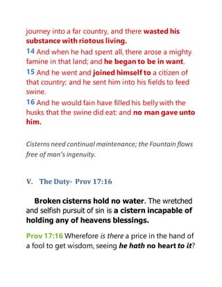 journey into a far country, and there wasted his
substance with riotous living.
14 And when he had spent all, there arose a mighty
famine in that land; and he began to be in want.
15 And he went and joined himself to a citizen of
that country; and he sent him into his fields to feed
swine.
16 And he would fain have filled his belly with the
husks that the swine did eat: and no man gave unto
him.
Cisterns need continual maintenance; the Fountain flows
free of man’s ingenuity.
V. The Duty- Prov 17:16
Broken cisterns hold no water. The wretched
and selfish pursuit of sin is a cistern incapable of
holding any of heavens blessings.
Prov 17:16 Wherefore is there a price in the hand of
a fool to get wisdom, seeing he hath no heart to it?
 