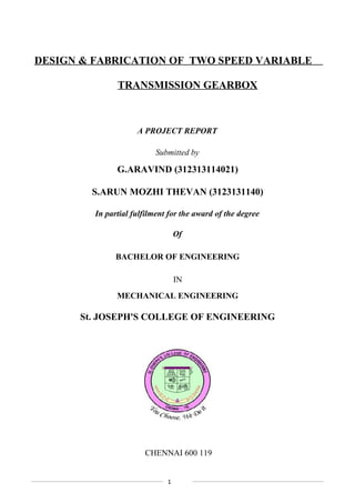 DESIGN & FABRICATION OF TWO SPEED VARIABLE
TRANSMISSION GEARBOX
A PROJECT REPORT
Submitted by
G.ARAVIND (312313114021)
S.ARUN MOZHI THEVAN (3123131140)
In partial fulfilment for the award of the degree
Of
BACHELOR OF ENGINEERING
IN
MECHANICAL ENGINEERING
St. JOSEPH'S COLLEGE OF ENGINEERING
CHENNAI 600 119
1
 