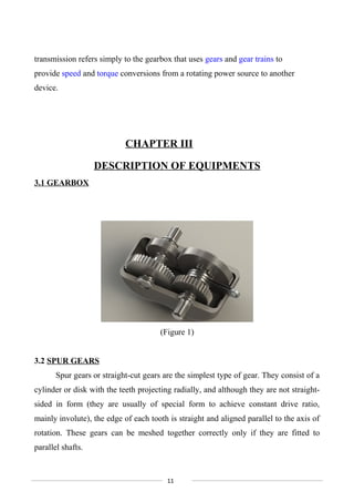 transmission refers simply to the gearbox that uses gears and gear trains to
provide speed and torque conversions from a rotating power source to another
device.
CHAPTER III
DESCRIPTION OF EQUIPMENTS
3.1 GEARBOX
(Figure 1)
3.2 SPUR GEARS
Spur gears or straight-cut gears are the simplest type of gear. They consist of a
cylinder or disk with the teeth projecting radially, and although they are not straight-
sided in form (they are usually of special form to achieve constant drive ratio,
mainly involute), the edge of each tooth is straight and aligned parallel to the axis of
rotation. These gears can be meshed together correctly only if they are fitted to
parallel shafts.
11
 