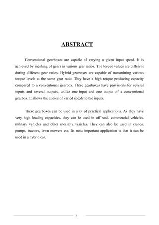 ABSTRACT
Conventional gearboxes are capable of varying a given input speed. It is
achieved by meshing of gears in various gear ratios. The torque values are different
during different gear ratios. Hybrid gearboxes are capable of transmitting various
torque levels at the same gear ratio. They have a high torque producing capacity
compared to a conventional gearbox. These gearboxes have provisions for several
inputs and several outputs, unlike one input and one output of a conventional
gearbox. It allows the choice of varied speeds to the inputs.
These gearboxes can be used in a lot of practical applications. As they have
very high loading capacities, they can be used in off-road, commercial vehicles,
military vehicles and other specialty vehicles. They can also be used in cranes,
pumps, tractors, lawn mowers etc. Its most important application is that it can be
used in a hybrid car.
7
 