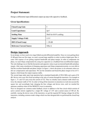 Project Statement: 
Design a differential input differential output op­amp with capacitive feedback. 
 
Given Specifications: 
Closed Loop Gain  5 
Load Capacitance   2p F 
Settling Time   30nS for 0.01% settling 
Supply Voltage (Vdd)  1.8 V 
HD3 (Closed Loop)  < ­50 dB 
Reference Current Source  100u A 
 
Design Approach 
In our design, we have used a two stage folded cascode differential amplifier. Since we were getting about                                   
43 dB gain from our first stage, we used a second stage amplifier in order to achieve higher gain. But, it                                         
came with expense of not getting required bandwidth and phase margin. In order to compensate our                               
phase, we used Ahuja compensation by using two capacitors as a feedback from our differential outputs.                               
The real challenge was to find the best points and capacitor values to get our desired bandwidth and phase                                     
margin. After many simulations of changing capacitance and Ahuja compensation points, we were able to                             
find the excellent bandwidth and phase margin. In figure 1, shows the points in our schematic where we                                   
did our compensation and capacitance. We ran the simulation and found the phase margin to be at 67.1                                   
degrees, which keeps the output response stable.   
The second stage under open loop operation had a simulated bandwidth of 290.4 MHz and a gain of 94                                     
dB. Device sizes were first fixed according to the ratio of current through the transistors. For example in                                   
figure 1, T1 and T23 carry twice the current of T22. Thus we initially used a channel width which was                                       
twice the channel width of T22. In order to bring all the transistors in saturation we took into account the                                       
square law and accordingly kept changing the bias voltages and device sizes, until we reached the                               
optimum condition where all the MOSFETs were in saturation.  
Next we designed our common mode feedback circuit in addition to the bias circuit which consists of                                 
active current mirrors supplied by a single DC voltage of 1.8V and a current source of 100 uA. By                                     
carefully varying the device sizes of the transistors, we got the required DC biasing voltages for all the                                   
transistors, including common mode voltage which was later designed after we performed the closed loop                             
analysis.   
 
 
 
 