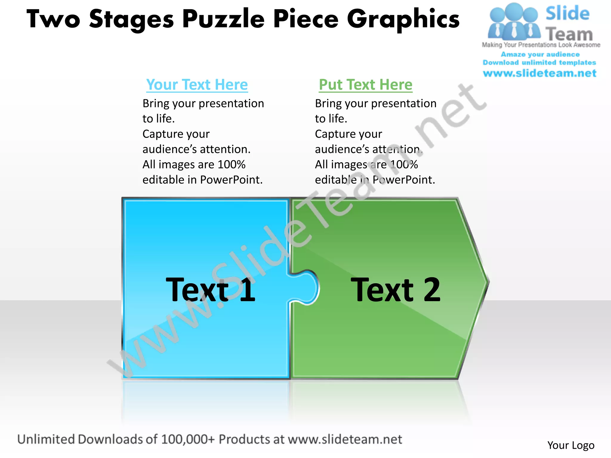 Two Stages Puzzle Piece Graphics

        Your Text Here            Put Text Here
        Bring your presentation   Bring your presentation
        to life.                  to life.
        Capture your              Capture your
        audience’s attention.     audience’s attention.
        All images are 100%       All images are 100%
        editable in PowerPoint.   editable in PowerPoint.




            Text 1                      Text 2


                                                            Your Logo
 