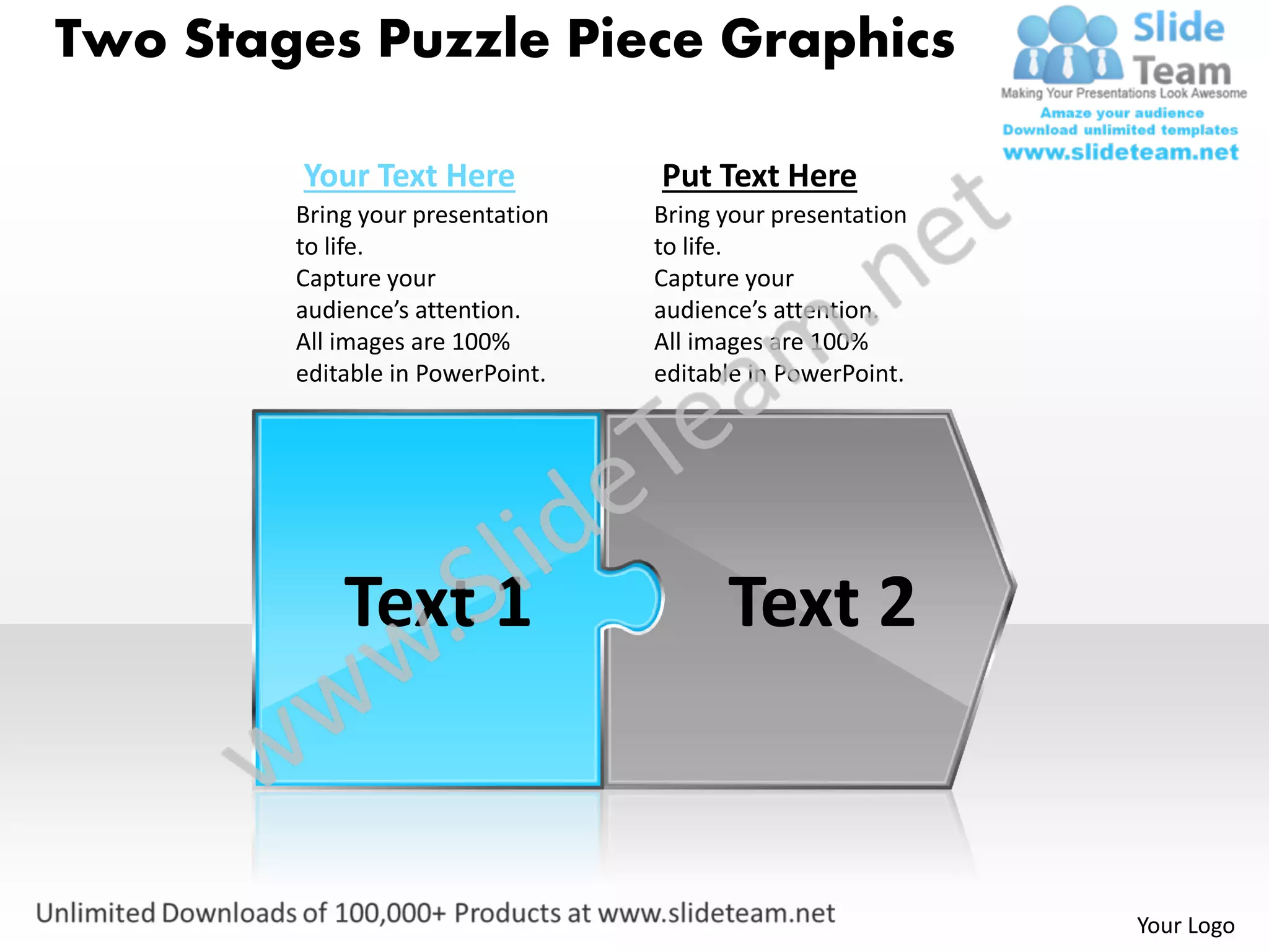 Two Stages Puzzle Piece Graphics

        Your Text Here            Put Text Here
        Bring your presentation   Bring your presentation
        to life.                  to life.
        Capture your              Capture your
        audience’s attention.     audience’s attention.
        All images are 100%       All images are 100%
        editable in PowerPoint.   editable in PowerPoint.




            Text 1                      Text 2


                                                            Your Logo
 