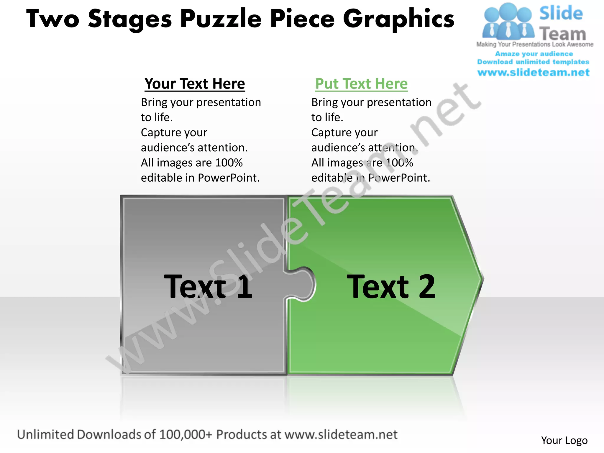 Two Stages Puzzle Piece Graphics

        Your Text Here            Put Text Here
        Bring your presentation   Bring your presentation
        to life.                  to life.
        Capture your              Capture your
        audience’s attention.     audience’s attention.
        All images are 100%       All images are 100%
        editable in PowerPoint.   editable in PowerPoint.




            Text 1                      Text 2


                                                            Your Logo
 