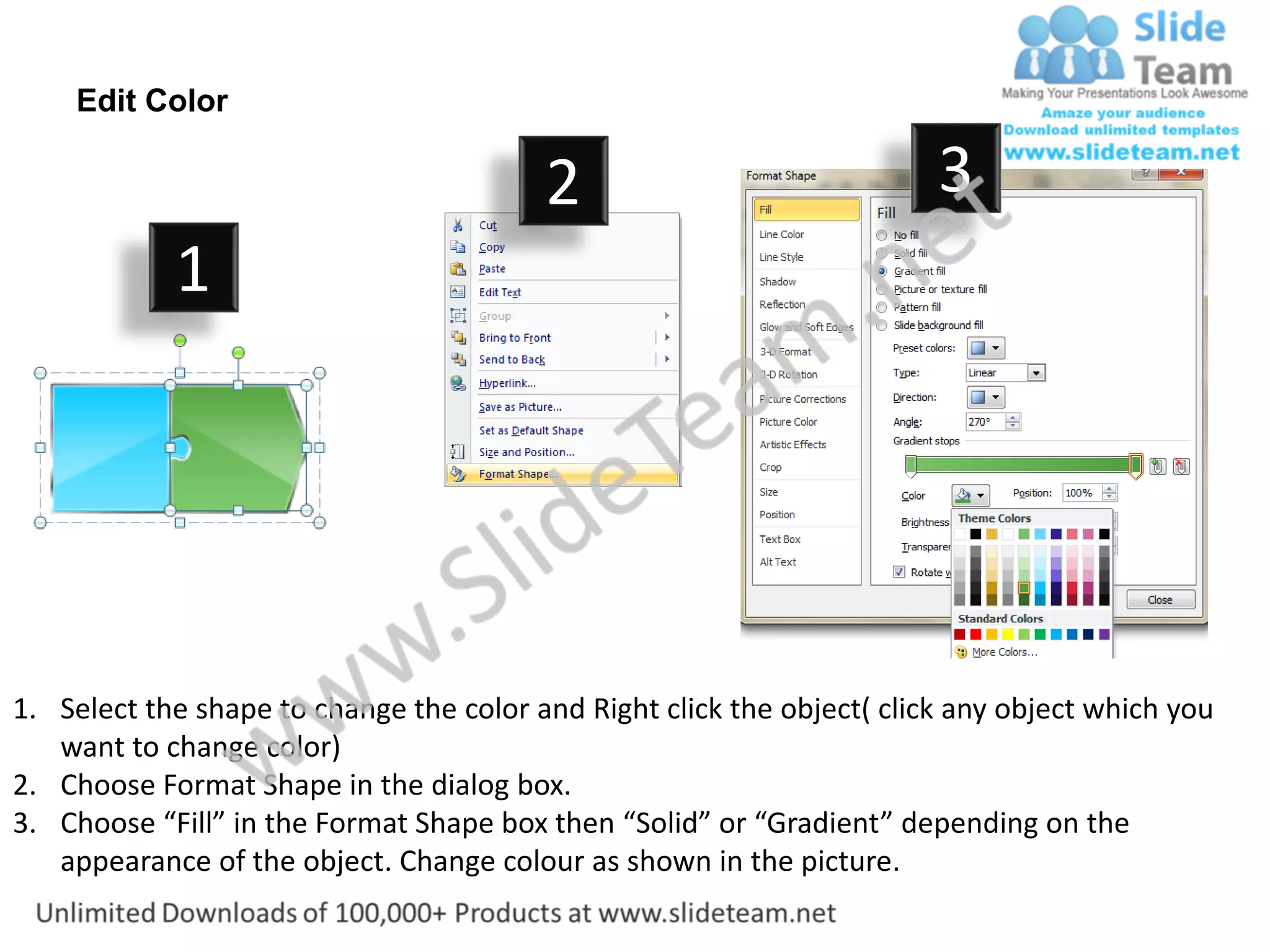Edit Color

                                         2                              3
            1




1. Select the shape to change the color and Right click the object( click any object which you
   want to change color)
2. Choose Format Shape in the dialog box.
3. Choose “Fill” in the Format Shape box then “Solid” or “Gradient” depending on the
   appearance of the object. Change colour as shown in the picture.
 