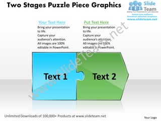 Two Stages Puzzle Piece Graphics

        Your Text Here            Put Text Here
        Bring your presentation   Bring your presentation
        to life.                  to life.
        Capture your              Capture your
        audience’s attention.     audience’s attention.
        All images are 100%       All images are 100%
        editable in PowerPoint.   editable in PowerPoint.




            Text 1                      Text 2


                                                            Your Logo
 