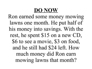 DO NOW Ron earned some money mowing lawns one month. He put half of his money into savings. With the rest, he spent $15 on a new CD, $6 to see a movie, $3 on food, and he still had $24 left. How much money did Ron earn mowing lawns that month? 