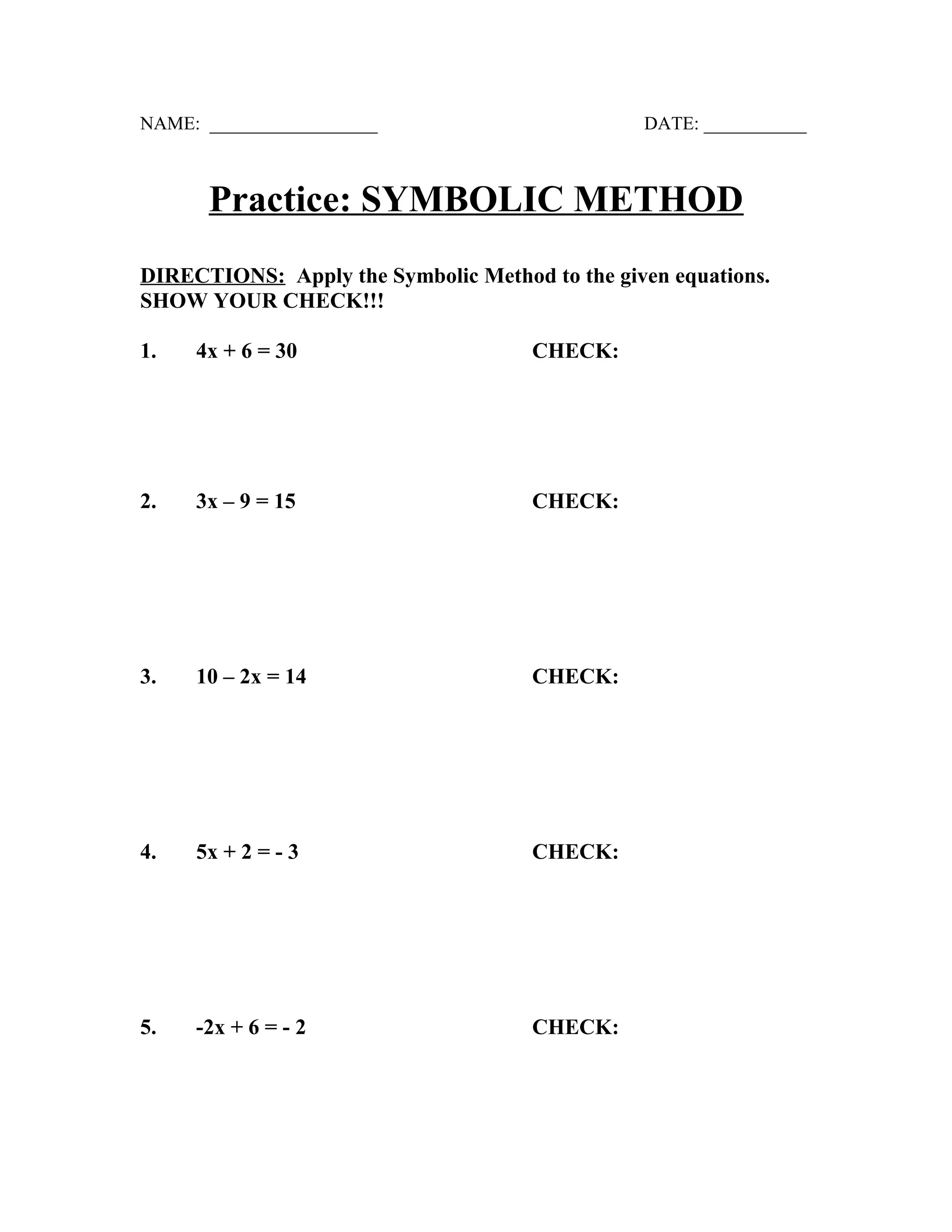 NAME: __________________ DATE: ___________
Practice: SYMBOLIC METHOD
DIRECTIONS: Apply the Symbolic Method to the given equations.
SHOW YOUR CHECK!!!
1. 4x + 6 = 30 CHECK:
2. 3x – 9 = 15 CHECK:
3. 10 – 2x = 14 CHECK:
4. 5x + 2 = - 3 CHECK:
5. -2x + 6 = - 2 CHECK: