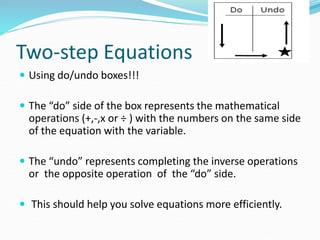 Two-step Equations
 Using do/undo boxes!!!
 The “do” side of the box represents the mathematical
operations (+,-,x or ÷ ) with the numbers on the same side
of the equation with the variable.
 The “undo” represents completing the inverse operations
or the opposite operation of the “do” side.
 This should help you solve equations more efficiently.
 