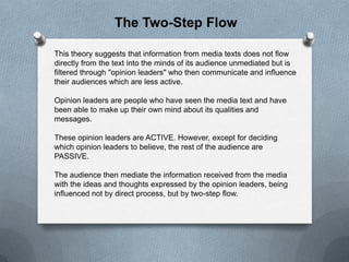 The Two-Step Flow
This theory suggests that information from media texts does not flow
directly from the text into the minds of its audience unmediated but is
filtered through "opinion leaders" who then communicate and influence
their audiences which are less active.
Opinion leaders are people who have seen the media text and have
been able to make up their own mind about its qualities and
messages.

These opinion leaders are ACTIVE. However, except for deciding
which opinion leaders to believe, the rest of the audience are
PASSIVE.
The audience then mediate the information received from the media
with the ideas and thoughts expressed by the opinion leaders, being
influenced not by direct process, but by two-step flow.

 