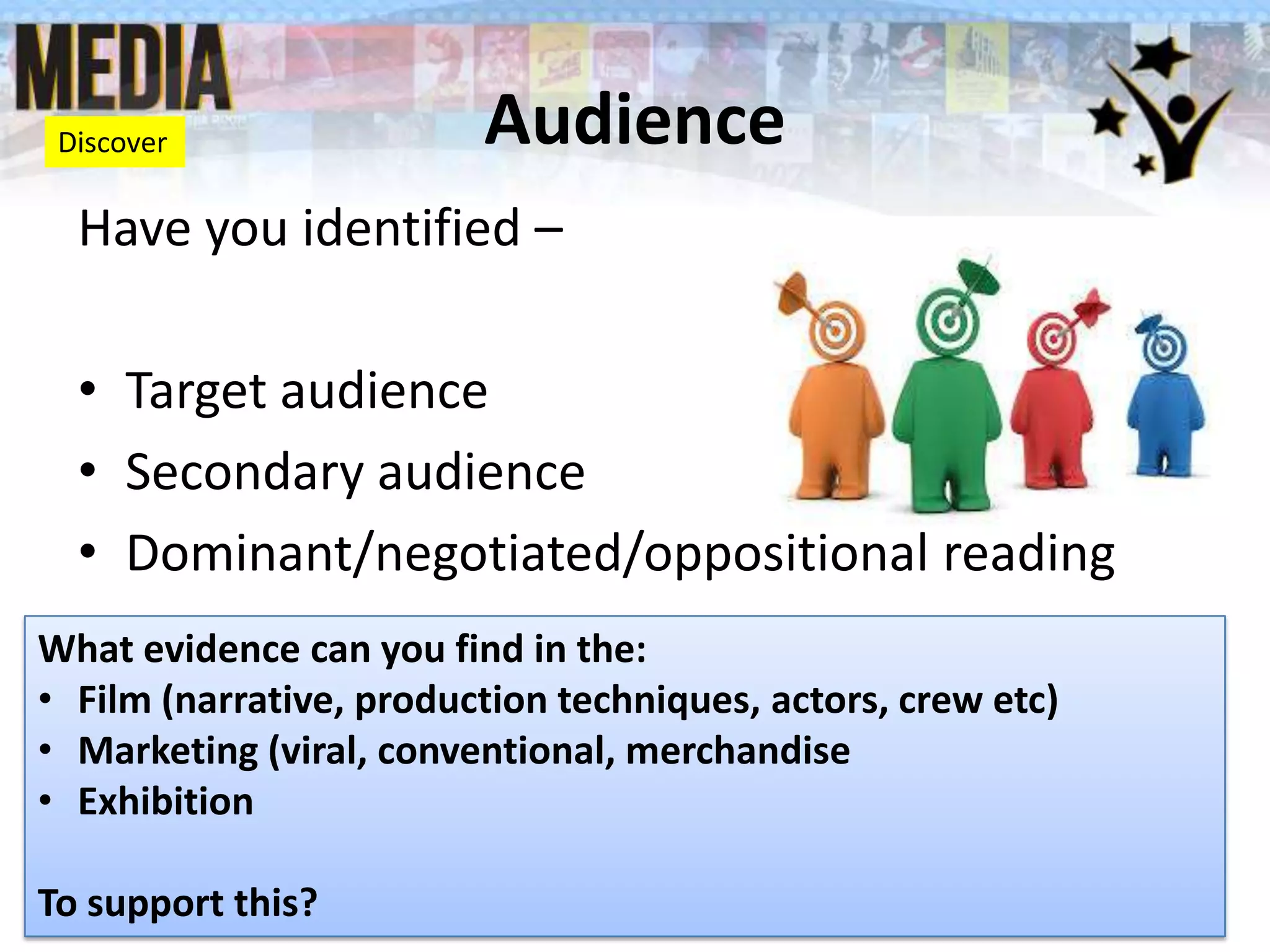 Audience
Have you identified –
• Target audience
• Secondary audience
• Dominant/negotiated/oppositional reading
What evidence can you find in the:
• Film (narrative, production techniques, actors, crew etc)
• Marketing (viral, conventional, merchandise
• Exhibition
To support this?
Discover
 