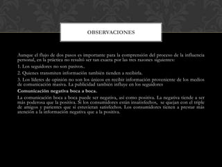 OBSERVACIONES
Aunque el flujo de dos pasos es importante para la comprensión del proceso de la influencia
personal, en la ...