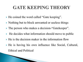  He coined the word called “Gate keeping”.
 Nothing but to block unwanted or useless things
 The person who makes a decision-“Gatekeeper”.
 He decides what information should move to public
 He is the decision maker in the information flow
 He is having his own influence like Social, Cultural,
Ethical and Political
 