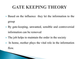  Based on the influence they let the information to the
group
 By gate-keeping, unwanted, sensible and controversial
information can be removed
 The job helps to maintain the order in the society
 In home, mother plays the vital role in the information
flow.
 
