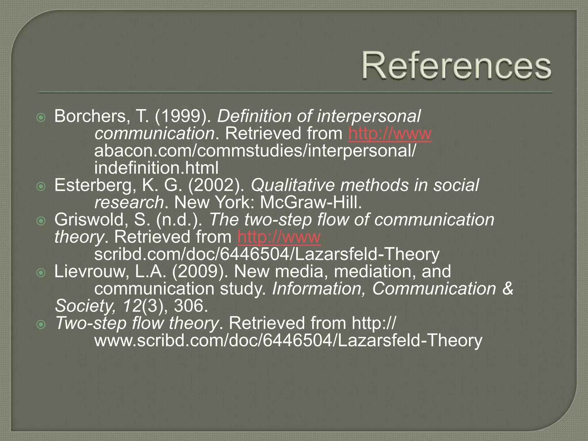 ReferencesBorchers, T. (1999). Definition of interpersonal communication. Retrieved from http://www abacon.com/commstudies/interpersonal/ indefinition.htmlEsterberg, K. G. (2002). Qualitative methods in social research. New York: McGraw-Hill.Griswold, S. (n.d.). The two-step flow of communication theory. Retrieved from http://www scribd.com/doc/6446504/Lazarsfeld-TheoryLievrouw, L.A. (2009). New media, mediation, and communication study. Information, Communication & Society, 12(3), 306.Two-step flow theory. Retrieved from http:// www.scribd.com/doc/6446504/Lazarsfeld-Theory