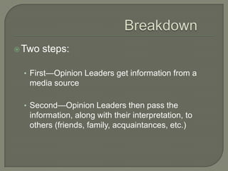 Breakdown	Two steps:First—Opinion Leaders get information from a media sourceSecond—Opinion Leaders then pass the information, along with their interpretation, to others (friends, family, acquaintances, etc.)