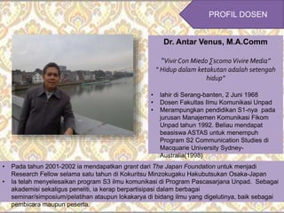 Dr. Antar Venus, M.A.Comm
“Vivir Con Miedo ∑scomoVivire Media”
“ Hidup dalam ketakutan adalah setengah
hidup”
• lahir di Serang-banten, 2 Juni 1968
• Dosen Fakultas Ilmu Komunikasi Unpad
• Merampungkan pendidikan S1-nya pada
jurusan Manajemen Komunikasi Fikom
Unpad tahun 1992. Beliau mendapat
beasiswa ASTAS untuk menempuh
Program S2 Communication Studies di
Macquarie University Sydney-
Australia(1998)
• Pada tahun 2001-2002 ia mendapatkan grant dari The Japan Foundation untuk menjadi
Research Fellow selama satu tahun di Kokuritsu Minzokugaku Hakubutsukan Osaka-Japan
• Ia telah menyelesaikan program S3 ilmu komunikasi di Program Pascasarjana Unpad. Sebagai
akademisi sekaligus peneliti, ia kerap berpartisipasi dalam berbagai
seminar/simposium/pelatihan ataupun lokakarya di bidang ilmu yang digelutinya, baik sebagai
pembicara maupun peserta.
PROFIL DOSEN
 