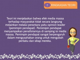 Teori ini menjelaskan bahwa efek media massa
terhadap masyarakat tidak secara langsung
melainkan melalui perantara yaitu opinion leader
(pemimpin pendapat). Pemimipin pendapat
menyampaikan penafsirannya di samping isi media
massa. Pemimpin pendapat sangat berpengaruh
dalam mengusahakan orang untuk mengubah
perilaku dan sikap mereka.
2 RINGKASAN TEORI
 