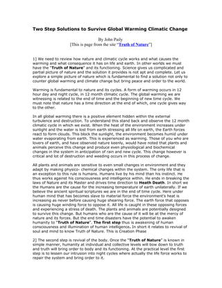 Two Step Solutions to Survive Global Warming Climatic Change

                                      By John Paily
                     [This is page from the site “Truth of Nature”]


1] We need to review how nature and climatic cycle works and what causes the
warming and what consequence it has on life and earth. In other worlds we must
have the “Truth of Nature” and its functioning. Science gives us complicated and
partial picture of nature and the solution it provides is not apt and complete. Let us
explore a simple picture of nature which is fundamental to find a solution not only to
counter global warming and climate change but bring peace and order to the world.

Warming is fundamental to nature and its cycles. A form of warming occurs in 12
hour day and night cycle, in 12 month climatic cycle. The global warming we are
witnessing is related to the end of time and the beginning of new time cycle. We
must note that nature has a time direction at the end of which, one cycle gives way
to the other.

In all global warming there is a positive element hidden within the external
turbulence and destruction. To understand this stand back and observe the 12 month
climatic cycle in which we exist. When the heat of the environment increases under
sunlight and the water is lost from earth stressing all life on earth, the Earth forces
react to form clouds. This block the sunlight, the environment becomes humid under
water evaporating from earth. This is experienced as warming. Those of you who are
lovers of earth, and have observed nature keenly, would have noted that plants and
animals perceive this change and produce even physiological and biochemical
changes in the system in anticipation of rain and new cycle. This change however is
critical and lot of destruction and weeding occurs in this process of change.

All plants and animals are sensitive to even small changes in environment and they
adapt by making physico- chemical changes within the system. The only life that is
an exception to this rule is humans. Humans live by his mind than his instinct. He
thus works against his consciousness and intelligence within. He ends in breaking the
laws of Nature and its Master and drives time direction to Heath Death. In short we
the Humans are the cause for the increasing temperature of earth unilaterally. If we
believe the ancient spiritual scriptures we are in the end of time cycle. Here under
human mind that has becomes slave to material force the environment’s heat is
increasing as never before causing huge shearing force. The earth force that opposes
is causing huge winding force to oppose it. All life is caught in these opposing forces
and experiencing a stress of death. The plants and animals are potentially designed
to survive this change. But humans who are the cause of it will be at the mercy of
nature and its forces. But the end time disasters have the potential to awaken
humanity to “Truth of Nature”. The first step thus is awakening of human
consciousness and illumination of human intelligence. In short it relates to revival of
soul and mind to know Truth of Nature. This is Creation Phase

2] The second step is revival of the body. Once the “Truth of Nature” is known in
simple manner, humanity at individual and collective levels will bow down to truth
and truth will bring order to body and its functioning. At the practical level the first
step is to lessen our intrusion into night cycles where actually the life force works to
repair the system and bring order to it.
 