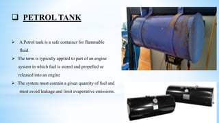  PETROL TANK
 A Petrol tank is a safe container for flammable
fluid.
 The term is typically applied to part of an engine
system in which fuel is stored and propelled or
released into an engine
 The system must contain a given quantity of fuel and
must avoid leakage and limit evaporative emissions.
 