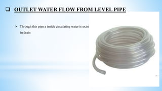  OUTLET WATER FLOW FROM LEVEL PIPE
 Through this pipe a inside circulating water is exist
in drain
 