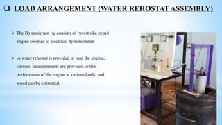  LOAD ARRANGEMENT (WATER REHOSTAT ASSEMBLY)
 The Dynamic test rig consists of two stroke petrol
engine coupled to electrical dynamometer.
 A water rehostat is provided to load the engine,
various measurements are provided so that
performance of the engine at various loads and
speed can be estimated.
 