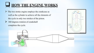  HOW THE ENGINE WORKS
 The two stroke engine employs the crankcase as
well as the cylinder to achieve all the elements of
the cycle in only two strokes of the piston.
 360 degrees rotation of crankshaft
completes the cycle.
 