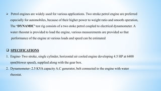  Petrol engines are widely used for various applications. Two stroke petrol engine are preferred
especially for automobiles, because of their higher power to weight ratio and smooth operation,
The ‘DYNAMIC’ test rig consists of a two stoke petrol coupled to electrical dynamometer. A
water rheostat is provided to load the engine, various measurements are provided so that
performance of the engine at various loads and speed can be estimated
 SPECIFICATIONS
1. Engine- Two stroke, single cylinder, horizontal air cooled engine developing 4.5 HP at 6400
rpm(blower speed), supplied along with the gear box.
2. Dynamometer- 2.5 KVA capacity A.C generator, belt connected to the engine with water
rheostat.
 