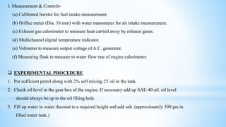 3. Measurement & Controls-
(a) Calibrated burette for fuel intake measurement.
(b) Orifice meter (Dia. 16 mm) with water manometer for air intake measurement.
(c) Exhaust gas calorimeter to measure heat carried away by exhaust gases.
(d) Multichannel digital temperature indicator.
(e) Voltmeter to measure output voltage of A.C. generator.
(f) Measuring flask to measure to water flow rate of engine calorimeter.
 EXPERIMENTAL PROCEDURE
1. Put sufficient petrol along with 2% self mixing 2T oil in the tank.
2. Check oil level in the gear box of the engine. If necessary add up SAE-40 oil. oil level
should always be up to the oil filling hole.
3. Fill up water in water rheostat to a required height and add salt. (approximately 500 gm in
filled water tank.)
 