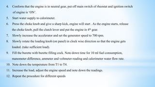 4. Conform that the engine is in neutral gear, put off main switch of rheostat and ignition switch
of engine is ‘ON’.
5. Start water supply to calorimeter.
6. Press the choke knob and give a sharp kick, engine will start . As the engine starts, release
the choke knob, pull the clutch lever and put the engine in 4th gear.
7. Slowly increase the accelerator and set the generator speed to 700 rpm.
8. Slowly rotate the loading knob (on panel) in clock wise direction so that the engine gets
loaded. (take sufficient load).
9. Fill the burette with burette filling cock. Note down time for 10 ml fuel consumption,
manometer difference, ammeter and voltmeter reading and calorimeter water flow rate.
10. Note down the temperature from T1 to T4.
11. Increase the load, adjust the engine speed and note down the readings.
12. Repeat the procedure for different speeds
 