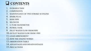  CONTENTS
1. INTRODUCTION
2. COMPONENTS
3. MAINTENANCE OF TWO STROKE SI ENGINE
4. SPARK PLUG
5. HOSE PIPE
6. SILENCER
7. U-TUBE MANOMETER
8. PETROL TANK
9. INLET WATER FLOW FROM PIPE
10.OUTLET WATER FLOW FROM PIPE
11.LOAD ARRENGMENT
12.HOW THE ENGINE WORKS
13.OBSERVATION TABLE
14.ADVANTAGES AND DISADVANTAGES
15.PRECAUTIONS
 
