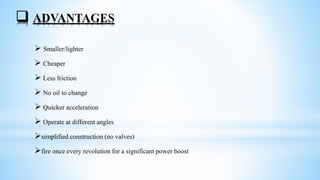  ADVANTAGES
 Smaller/lighter
 Cheaper
 Less friction
 No oil to change
 Quicker acceleration
 Operate at different angles
simplified construction (no valves)
fire once every revolution for a significant power boost
 