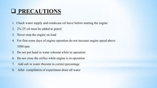  PRECAUTIONS
1. Check water supply and crankcase oil leave before starting the engine
2. 2% 2T oil must be added to petrol
3. Never stop the engine on load
4. For first some days of engine operation do not increase engine speed above
3500 rpm
5. Do not put hand in water rehostat while in operation
6. Do not close the orifice while engine is in operation
7. Add salt in water rheostat in correct percentage
8. After compilation of experiment drain all water
 