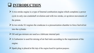  A two-stroke engine is a type of Internal combustion engine which completes a power
cycle in only one crankshaft revolution and with two stroke, or up down movements of
the piston.
 In two stroke S.I engines the crankcase is a pressurization chamber to force fuel/oil/air
into the cylinder.
 Oil and gas mixture are used as a lubricate internal part.
 A Carburetor is used for mixing of air fuel ratio according to the requirement of the
engine.
 Spark plug is placed at the top of the engine head for ignition purpose.
 INTRODUCTION
 