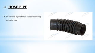  HOSE PIPE
 Its function is pass the air from surrounding
to carburettor
 