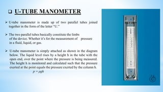  U-TUBE MANOMETER
 U-tube manometer is made up of two parallel tubes joined
together in the form of the letter “U.”
 The two parallel tubes basically constitute the limbs
of the device. Whether it’s for the measurement of pressure
in a fluid, liquid, or gas.
 U-tube manometer is simply attached as shown in the diagram
below. The liquid level rises by a height h in the tube with the
open end, over the point where the pressure is being measured.
The height h is monitored and calculated such that the pressure
exerted at the point equals the pressure exerted by the column h.
p = ρgh
 