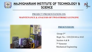 PROJECT PRESENTATION ON
MAINTENANCE & ANALYSIS OF TWO-STROKE S.I ENGINE
PRESENTED BY
Group-3rd
Regd. No.- 1101224144 to 4163
Section-A & B
7th Semester
Mechanical Engineering
MAJHIGHARIANI INSTITUTE OF TECHNOLOGY &
SCIENCE
 