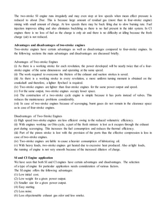 The two-stroke SI engine runs irregularly and may even stop at low speeds when mean effect pressure is
reduced to about 2bar. This is because large amount of residual gas (more than in four-stroke engine)
mixing with small amount of charge. At low speeds there may be back firing due to slow burning rate. Fuel
injection improves idling and also eliminates backfiring as there is no fuel present in the inlet system. In CI
engines there is no loss of fuel as the charge is only air and there is no difficulty at idling because the fresh
charge (air) is not reduced.
Advantages and disadvantages of two-stroke engines
Two-stroke engines have certain advantages as well as disadvantages compared to four-stroke engines. In
the following sections the main advantages and disadvantages are discussed briefly.
Advantages of Two-stroke Engines
(i) As there is a working stroke for each revolution, the power developed will be nearly twice that of a four-
stroke engine of the same dimensions and operating at the same speed.
(ii) The work required to overcome the friction of the exhaust and suction strokes is saved.
(iii) As there is a working stroke in every revolution, a more uniform turning moment is obtained on the
crankshaft and therefore, a lighter flywheel is required.
(iv) Two-stroke engines are lighter than four-stroke engines for the same power output and speed.
(v) For the same output, two-stroke engines occupy lesser space.
(vi) The construction of a two-stroke cycle engine is simple because it has ports instead of valves. This
reduces the maintenance problems considerably.
(vii) In case of two-stroke engines because of scavenging, burnt gases do not remain in the clearance space
as in case of four-stroke engines.
Disadvantages of Two-Stroke Engines
(i) High speed two-stroke engines are less efficient owing to the reduced volumetric efficiency.
(ii) With engines working on Otto cycle, a part of the fresh mixture is lost as it escapes through the exhaust
port during scavenging. This increases the fuel consumption and reduces the thermal efficiency.
(iii) Part of the piston stroke is lost with the provision of the ports thus the effective compression is less in
case of two-stroke engines.
(iv) Two-stroke engines are liable to cause a heavier consumption of lubricating oil.
(v) With heavy loads, two-stroke engines get heated due to excessive heat produced. Also at light loads,
the running of engine is not very smooth because of the increased dilution of charge.
SI and CI Engine application
We have seen that both SI and CI engines have certain advantages and disadvantages. The selection
of a type of engine for particular application needs consideration of various factors.
The SI engine offers the following advantages:
(1) Low initial cost.
(2) Low weight for a given power output.
(3) Smaller size for a given power output.
(4) Easy starting.
(5) Less noise.
(6) Less objectionable exhaust gas odor and less smoke.
 