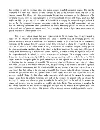 fresh mixture (or air}-the combined intake and exhaust process is called scavenging process. This must be
completed in a very short duration available between the end of the expansion stroke and start of the
charging process. The efficiency of a two-stroke engine depends to a great degree on the effectiveness of the
scavenging process, since bad scavenging gives a low mean indicated pressure and hence, results in a high
weight and high cost per bhp for the engine. With insufficient scavenging the amount of oxygen available is
low so that the consequent incomplete combustion results in higher specific fuel consumption. Not only
that, the lubricating oil becomes more contaminated, so that its lubricating qualities are reduced and results
in increased wear of piston and cylinder liners. Poor scavenging also leads to higher mean temperatures and
greater heat stresses on the cylinder walls.
Thus it goes without saying that every improvement in the scavenging leads to improvement in
engine and its efficiency in several directions and hence, a detailed study of scavenging process and
different scavenging systems is worthwhile. The scavenging process is the replacement of the products of
combustion in the cylinder from the previous power stroke with fresh-air charge to be burned in the next
cycle. In the absence of an exhaust stroke in every revolution of the crankshaft, this gas exchange process
for a two-stroke engine must take place in its entirety at the lower portion of the piston travel. Obviously, it
cannot occur instantaneously at bottom dead centre. Therefore, a portion of both the expansion stroke and
the compression stroke is utilized for cylinder blow-down and recharging. The scavenging process can be
divided into four distinct periods Fig. 2.13 show the pressure recordings inside the cylinder for a Flat 782 S
engine. When the inlet port opens the gases expanding in the main cylinder tend to escape from it and to
pre-discharge into the scavenge air manifold. This process, called pre-blowdown, ends when the exhaust
port opens. As soon as the exhaust ports are open, the gases existing in the cylinder at the end of expansion
stroke discharge spontaneously into the exhaust manifold and the pressure of the main cylinder drops to a
value lower than that existing in the scavenge air manifold. This process, called blowdown, terminates at the
moment the gas pressure inside the cylinder attains a value slightly lower than the air-pressure inside the
scavenge manifold. During the third phase, called scavenging, which starts at the moment the spontaneous
exhaust gases from the cylinder terminates and ends at the moment the exhaust ports are closed; the
scavenge air sweeps out all residual gases remaining in the main cylinder at the end of the spontaneous
exhaust and replaces them as completely as possible with fresh charge. After scavenging is complete the
fresh charge continues to flow till the scavenge ports are open and the pressure in the cylinder rises. This
results in better filling of the cylinder. This last part of the scavenging process is called additional-charging.
 
