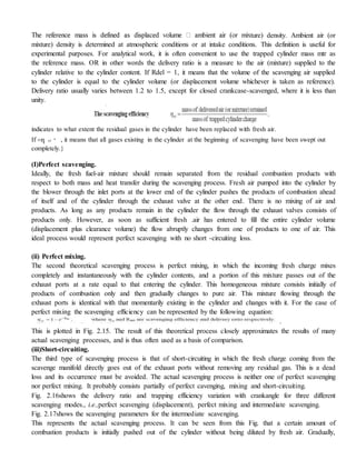 ture) density. Ambient air (or
mixture) density is determined at atmospheric conditions or at intake conditions. This definition is useful for
experimental purposes. For analytical work, it is often convenient to use the trapped cylinder mass mtr as
the reference mass. OR in other words the delivery ratio is a measure to the air (mixture) supplied to the
cylinder relative to the cylinder content. If Rdel = 1, it means that the volume of the scavenging air supplied
to the cylinder is equal to the cylinder volume (or displacement volume whichever is taken as reference).
Delivery ratio usually varies between 1.2 to 1.5, except for closed crankcase-scavenged, where it is less than
unity.
indicates to what extent the residual gases in the cylinder have been replaced with fresh air.
If դ sc , it means that all gases existing in the cylinder at the beginning of scavenging have been swept out
completely.}
(I)Perfect scavenging.
Ideally, the fresh fuel-air mixture should remain separated from the residual combustion products with
respect to both mass and heat transfer during the scavenging process. Fresh air pumped into the cylinder by
the blower through the inlet ports at the lower end of the cylinder pushes the products of combustion ahead
of itself and of the cylinder through the exhaust valve at the other end. There is no mixing of air and
products. As long as any products remain in the cylinder the flow through the exhaust valves consists of
products only. However, as soon as sufficient fresh .air has entered to fill the entire cylinder volume
(displacement plus clearance volume) the flow abruptly changes from one of products to one of air. This
ideal process would represent perfect scavenging with no short -circuiting loss.
(ii) Perfect mixing.
The second theoretical scavenging process is perfect mixing, in which the incoming fresh charge mixes
completely and instantaneously with the cylinder contents, and a portion of this mixture passes out of the
exhaust ports at a rate equal to that entering the cylinder. This homogeneous mixture consists initially of
products of combustion only and then gradually changes to pure air. This mixture flowing through the
exhaust ports is identical with that momentarily existing in the cylinder and changes with it. For the case of
perfect mixing the scavenging efficiency can be represented by the following equation:
.
This is plotted in Fig. 2.15. The result of this theoretical process closely approximates the results of many
actual scavenging processes, and is thus often used as a basis of comparison.
(iii)Short-circuiting.
The third type of scavenging process is that of short-circuiting in which the fresh charge coming from the
scavenge manifold directly goes out of the exhaust ports without removing any residual gas. This is a dead
loss and its occurrence must be avoided. The actual scavenging process is neither one of perfect scavenging
nor perfect mixing. It probably consists partially of perfect cavenging, mixing and short-circuiting.
Fig. 2.16shows the delivery ratio and trapping efficiency variation with crankangle for three different
scavenging modes., i.e.,perfect scavenging (displacement), perfect mixing and intermediate scavenging.
Fig. 2.17shows the scavenging parameters for the intermediate scavenging.
This represents the actual scavenging process. It can be seen from this Fig. that a certain amount of
combustion products is initially pushed out of the cylinder without being diluted by fresh air. Gradually,
 