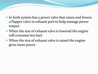  In both system has a power valve that raises and lowers
a flapper valve in exhaust port to help manage power
output.
 When the size of exhaust valve is lowered the engine
will consume less fuel.
 When the size of exhaust valve is raised the engine
gives more power.
 