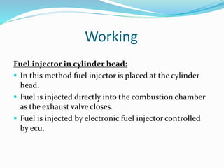 Working
Fuel injector in cylinder head:
 In this method fuel injector is placed at the cylinder
head.
 Fuel is injected directly into the combustion chamber
as the exhaust valve closes.
 Fuel is injected by electronic fuel injector controlled
by ecu.
 