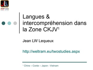 Langues & intercompréhension dans la Zone CKJV 1   Jean LW Lequeux http://weltram.eu/twostudies.aspx   1  Chine – Corée – Japon - Vietnam 