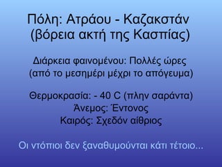 Πόλη: Ατράου - Καζακστάν  (βόρεια ακτή της   Κασπίας) Διάρκεια φαινομένου: Πολλές ώρες  (από το   μεσημέρι μέχρι το απόγευμα) Θερμοκρασία: - 40 C (πλην σαράντα) Άνεμος: Έντονος Καιρός: Σχεδόν αίθριος Οι ντόπιοι δεν ξαναθυμούνται κάτι   τέτοιο... 