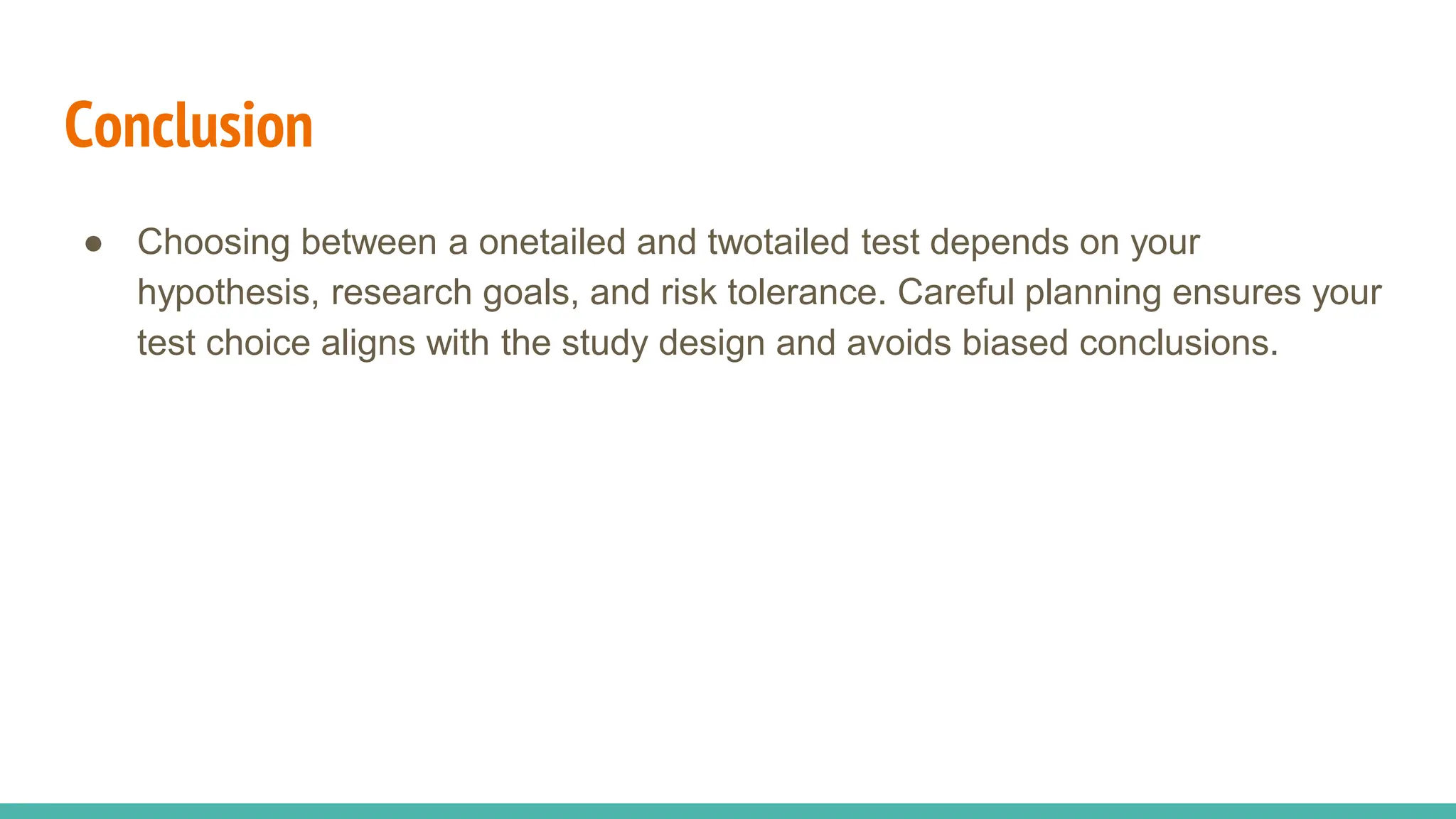 Conclusion
● Choosing between a onetailed and twotailed test depends on your
hypothesis, research goals, and risk tolerance. Careful planning ensures your
test choice aligns with the study design and avoids biased conclusions.
 