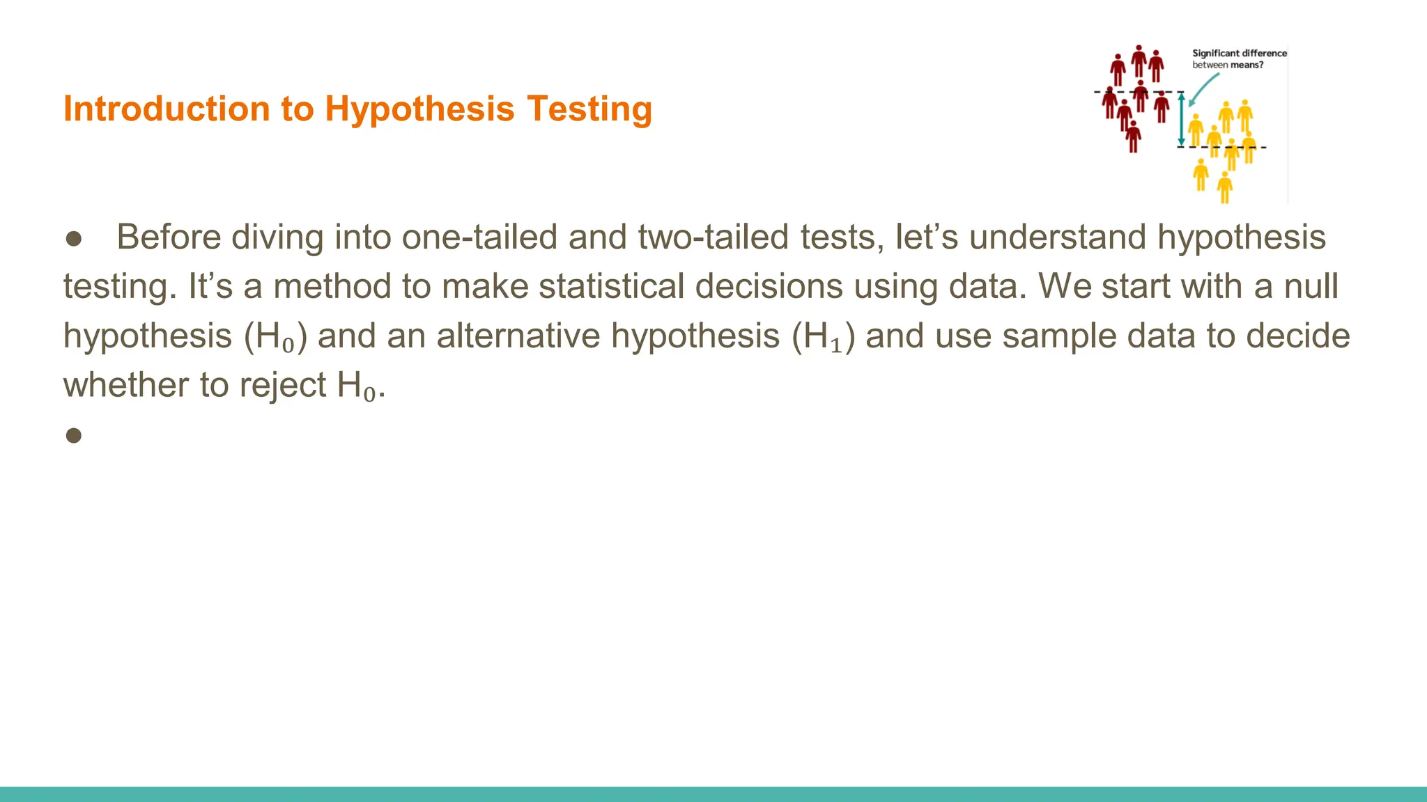 Introduction to Hypothesis Testing
● Before diving into one-tailed and two-tailed tests, let’s understand hypothesis
testing. It’s a method to make statistical decisions using data. We start with a null
hypothesis (H₀) and an alternative hypothesis (H₁) and use sample data to decide
whether to reject H₀.
●
 